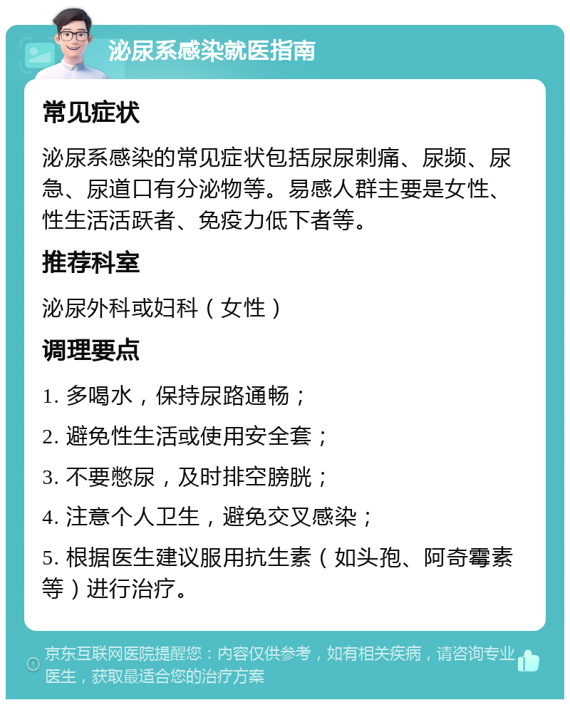 泌尿系感染就医指南 常见症状 泌尿系感染的常见症状包括尿尿刺痛、尿频、尿急、尿道口有分泌物等。易感人群主要是女性、性生活活跃者、免疫力低下者等。 推荐科室 泌尿外科或妇科（女性） 调理要点 1. 多喝水，保持尿路通畅； 2. 避免性生活或使用安全套； 3. 不要憋尿，及时排空膀胱； 4. 注意个人卫生，避免交叉感染； 5. 根据医生建议服用抗生素（如头孢、阿奇霉素等）进行治疗。