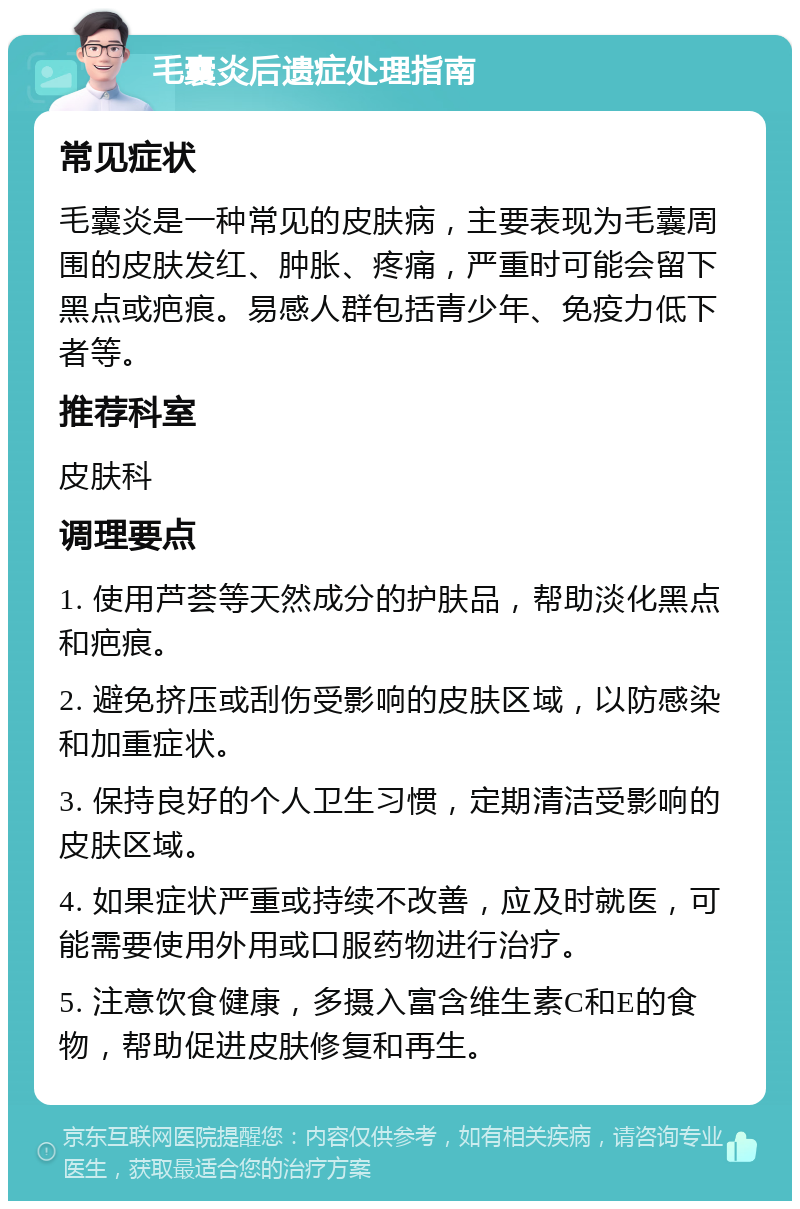 毛囊炎后遗症处理指南 常见症状 毛囊炎是一种常见的皮肤病，主要表现为毛囊周围的皮肤发红、肿胀、疼痛，严重时可能会留下黑点或疤痕。易感人群包括青少年、免疫力低下者等。 推荐科室 皮肤科 调理要点 1. 使用芦荟等天然成分的护肤品，帮助淡化黑点和疤痕。 2. 避免挤压或刮伤受影响的皮肤区域，以防感染和加重症状。 3. 保持良好的个人卫生习惯，定期清洁受影响的皮肤区域。 4. 如果症状严重或持续不改善，应及时就医，可能需要使用外用或口服药物进行治疗。 5. 注意饮食健康，多摄入富含维生素C和E的食物，帮助促进皮肤修复和再生。