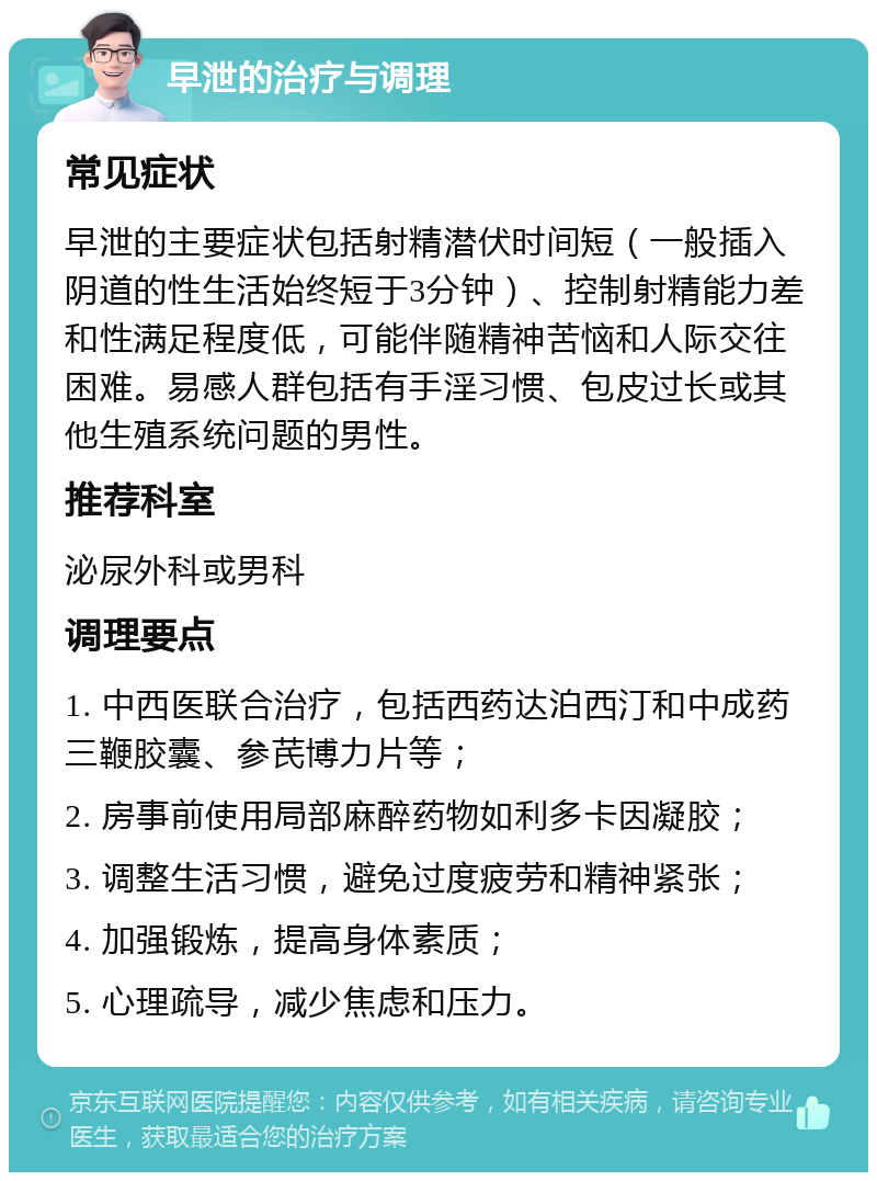 早泄的治疗与调理 常见症状 早泄的主要症状包括射精潜伏时间短（一般插入阴道的性生活始终短于3分钟）、控制射精能力差和性满足程度低，可能伴随精神苦恼和人际交往困难。易感人群包括有手淫习惯、包皮过长或其他生殖系统问题的男性。 推荐科室 泌尿外科或男科 调理要点 1. 中西医联合治疗，包括西药达泊西汀和中成药三鞭胶囊、参芪博力片等； 2. 房事前使用局部麻醉药物如利多卡因凝胶； 3. 调整生活习惯，避免过度疲劳和精神紧张； 4. 加强锻炼，提高身体素质； 5. 心理疏导，减少焦虑和压力。