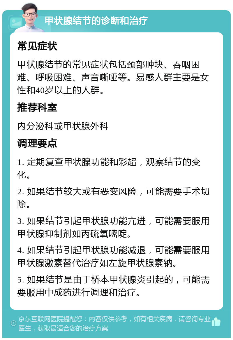 甲状腺结节的诊断和治疗 常见症状 甲状腺结节的常见症状包括颈部肿块、吞咽困难、呼吸困难、声音嘶哑等。易感人群主要是女性和40岁以上的人群。 推荐科室 内分泌科或甲状腺外科 调理要点 1. 定期复查甲状腺功能和彩超，观察结节的变化。 2. 如果结节较大或有恶变风险，可能需要手术切除。 3. 如果结节引起甲状腺功能亢进，可能需要服用甲状腺抑制剂如丙硫氧嘧啶。 4. 如果结节引起甲状腺功能减退，可能需要服用甲状腺激素替代治疗如左旋甲状腺素钠。 5. 如果结节是由于桥本甲状腺炎引起的，可能需要服用中成药进行调理和治疗。