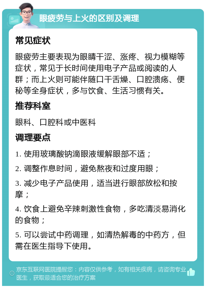 眼疲劳与上火的区别及调理 常见症状 眼疲劳主要表现为眼睛干涩、涨疼、视力模糊等症状，常见于长时间使用电子产品或阅读的人群；而上火则可能伴随口干舌燥、口腔溃疡、便秘等全身症状，多与饮食、生活习惯有关。 推荐科室 眼科、口腔科或中医科 调理要点 1. 使用玻璃酸钠滴眼液缓解眼部不适； 2. 调整作息时间，避免熬夜和过度用眼； 3. 减少电子产品使用，适当进行眼部放松和按摩； 4. 饮食上避免辛辣刺激性食物，多吃清淡易消化的食物； 5. 可以尝试中药调理，如清热解毒的中药方，但需在医生指导下使用。