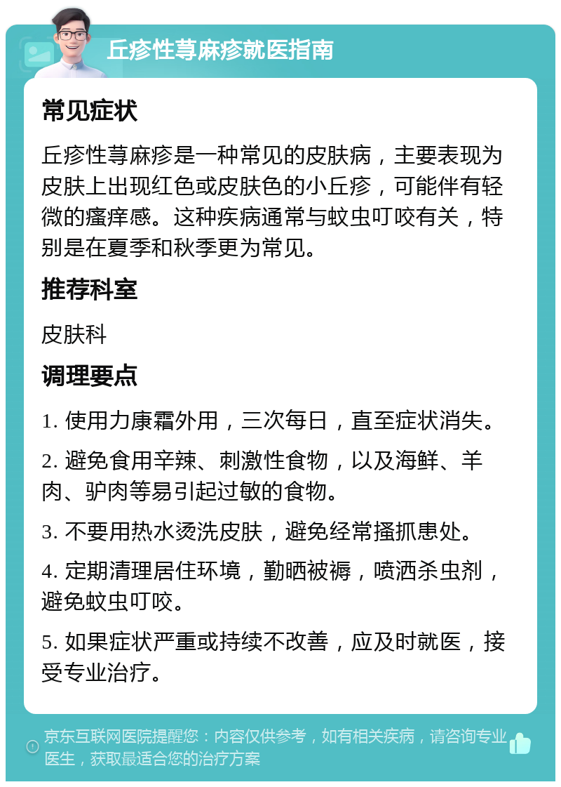 丘疹性荨麻疹就医指南 常见症状 丘疹性荨麻疹是一种常见的皮肤病，主要表现为皮肤上出现红色或皮肤色的小丘疹，可能伴有轻微的瘙痒感。这种疾病通常与蚊虫叮咬有关，特别是在夏季和秋季更为常见。 推荐科室 皮肤科 调理要点 1. 使用力康霜外用，三次每日，直至症状消失。 2. 避免食用辛辣、刺激性食物，以及海鲜、羊肉、驴肉等易引起过敏的食物。 3. 不要用热水烫洗皮肤，避免经常搔抓患处。 4. 定期清理居住环境，勤晒被褥，喷洒杀虫剂，避免蚊虫叮咬。 5. 如果症状严重或持续不改善，应及时就医，接受专业治疗。