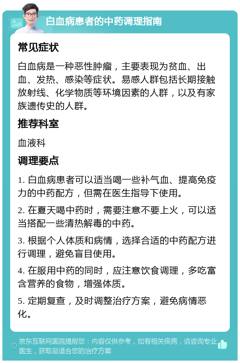 白血病患者的中药调理指南 常见症状 白血病是一种恶性肿瘤，主要表现为贫血、出血、发热、感染等症状。易感人群包括长期接触放射线、化学物质等环境因素的人群，以及有家族遗传史的人群。 推荐科室 血液科 调理要点 1. 白血病患者可以适当喝一些补气血、提高免疫力的中药配方，但需在医生指导下使用。 2. 在夏天喝中药时，需要注意不要上火，可以适当搭配一些清热解毒的中药。 3. 根据个人体质和病情，选择合适的中药配方进行调理，避免盲目使用。 4. 在服用中药的同时，应注意饮食调理，多吃富含营养的食物，增强体质。 5. 定期复查，及时调整治疗方案，避免病情恶化。