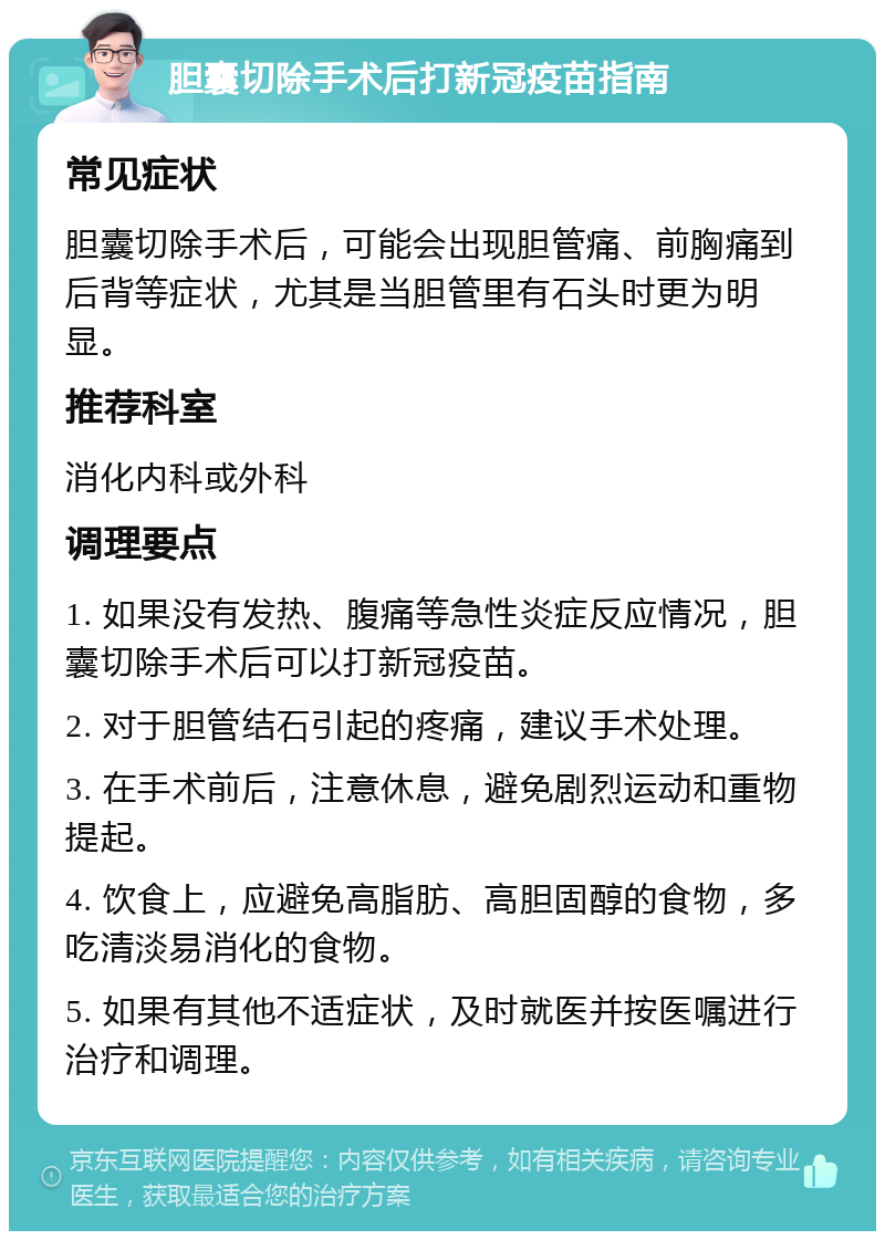 胆囊切除手术后打新冠疫苗指南 常见症状 胆囊切除手术后，可能会出现胆管痛、前胸痛到后背等症状，尤其是当胆管里有石头时更为明显。 推荐科室 消化内科或外科 调理要点 1. 如果没有发热、腹痛等急性炎症反应情况，胆囊切除手术后可以打新冠疫苗。 2. 对于胆管结石引起的疼痛，建议手术处理。 3. 在手术前后，注意休息，避免剧烈运动和重物提起。 4. 饮食上，应避免高脂肪、高胆固醇的食物，多吃清淡易消化的食物。 5. 如果有其他不适症状，及时就医并按医嘱进行治疗和调理。