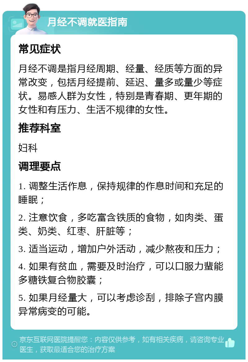 月经不调就医指南 常见症状 月经不调是指月经周期、经量、经质等方面的异常改变，包括月经提前、延迟、量多或量少等症状。易感人群为女性，特别是青春期、更年期的女性和有压力、生活不规律的女性。 推荐科室 妇科 调理要点 1. 调整生活作息，保持规律的作息时间和充足的睡眠； 2. 注意饮食，多吃富含铁质的食物，如肉类、蛋类、奶类、红枣、肝脏等； 3. 适当运动，增加户外活动，减少熬夜和压力； 4. 如果有贫血，需要及时治疗，可以口服力蜚能多糖铁复合物胶囊； 5. 如果月经量大，可以考虑诊刮，排除子宫内膜异常病变的可能。