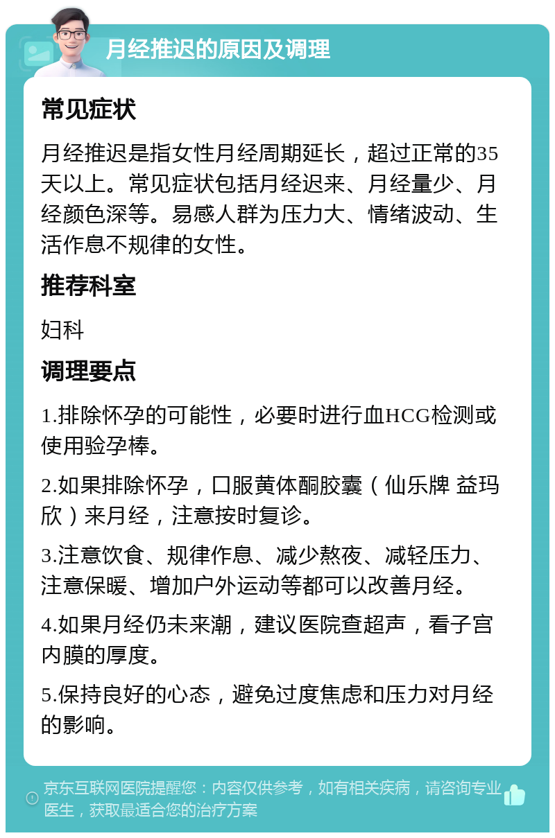 月经推迟的原因及调理 常见症状 月经推迟是指女性月经周期延长，超过正常的35天以上。常见症状包括月经迟来、月经量少、月经颜色深等。易感人群为压力大、情绪波动、生活作息不规律的女性。 推荐科室 妇科 调理要点 1.排除怀孕的可能性，必要时进行血HCG检测或使用验孕棒。 2.如果排除怀孕，口服黄体酮胶囊（仙乐牌 益玛欣）来月经，注意按时复诊。 3.注意饮食、规律作息、减少熬夜、减轻压力、注意保暖、增加户外运动等都可以改善月经。 4.如果月经仍未来潮，建议医院查超声，看子宫内膜的厚度。 5.保持良好的心态，避免过度焦虑和压力对月经的影响。