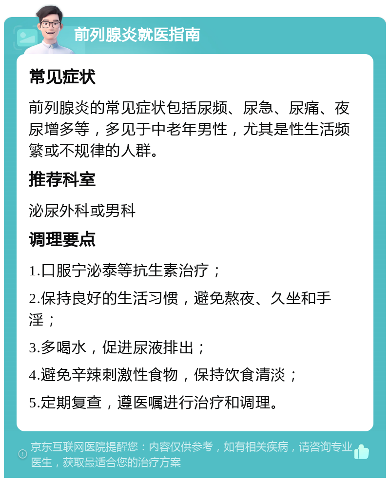 前列腺炎就医指南 常见症状 前列腺炎的常见症状包括尿频、尿急、尿痛、夜尿增多等，多见于中老年男性，尤其是性生活频繁或不规律的人群。 推荐科室 泌尿外科或男科 调理要点 1.口服宁泌泰等抗生素治疗； 2.保持良好的生活习惯，避免熬夜、久坐和手淫； 3.多喝水，促进尿液排出； 4.避免辛辣刺激性食物，保持饮食清淡； 5.定期复查，遵医嘱进行治疗和调理。