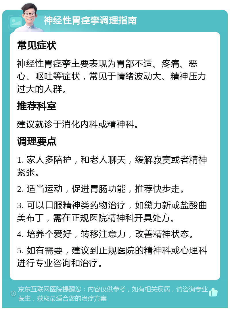 神经性胃痉挛调理指南 常见症状 神经性胃痉挛主要表现为胃部不适、疼痛、恶心、呕吐等症状，常见于情绪波动大、精神压力过大的人群。 推荐科室 建议就诊于消化内科或精神科。 调理要点 1. 家人多陪护，和老人聊天，缓解寂寞或者精神紧张。 2. 适当运动，促进胃肠功能，推荐快步走。 3. 可以口服精神类药物治疗，如黛力新或盐酸曲美布丁，需在正规医院精神科开具处方。 4. 培养个爱好，转移注意力，改善精神状态。 5. 如有需要，建议到正规医院的精神科或心理科进行专业咨询和治疗。