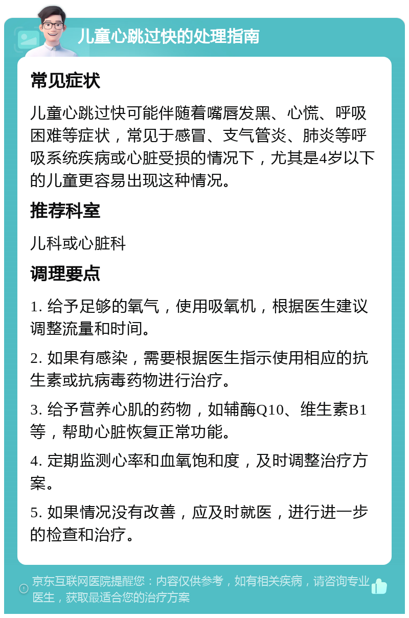 儿童心跳过快的处理指南 常见症状 儿童心跳过快可能伴随着嘴唇发黑、心慌、呼吸困难等症状，常见于感冒、支气管炎、肺炎等呼吸系统疾病或心脏受损的情况下，尤其是4岁以下的儿童更容易出现这种情况。 推荐科室 儿科或心脏科 调理要点 1. 给予足够的氧气，使用吸氧机，根据医生建议调整流量和时间。 2. 如果有感染，需要根据医生指示使用相应的抗生素或抗病毒药物进行治疗。 3. 给予营养心肌的药物，如辅酶Q10、维生素B1等，帮助心脏恢复正常功能。 4. 定期监测心率和血氧饱和度，及时调整治疗方案。 5. 如果情况没有改善，应及时就医，进行进一步的检查和治疗。