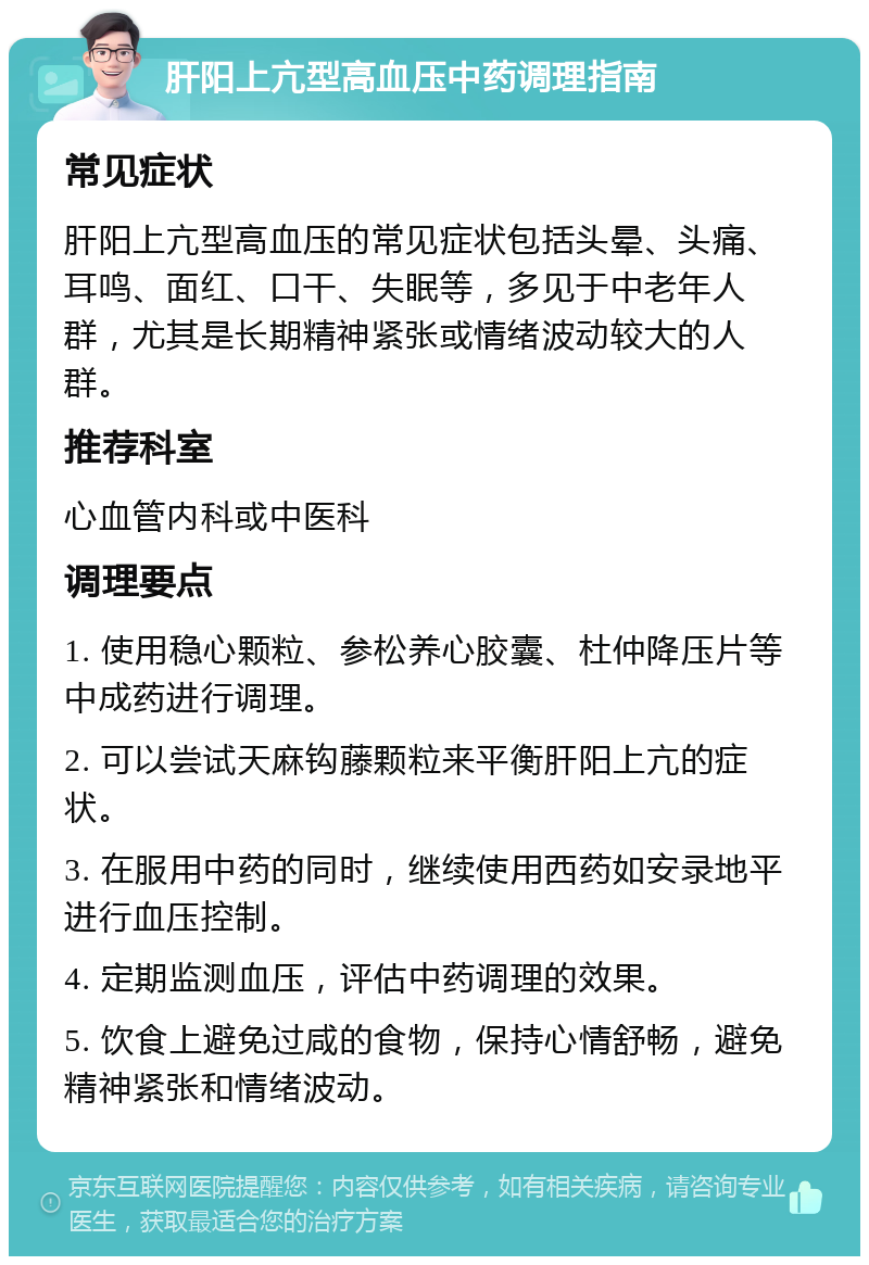 肝阳上亢型高血压中药调理指南 常见症状 肝阳上亢型高血压的常见症状包括头晕、头痛、耳鸣、面红、口干、失眠等，多见于中老年人群，尤其是长期精神紧张或情绪波动较大的人群。 推荐科室 心血管内科或中医科 调理要点 1. 使用稳心颗粒、参松养心胶囊、杜仲降压片等中成药进行调理。 2. 可以尝试天麻钩藤颗粒来平衡肝阳上亢的症状。 3. 在服用中药的同时，继续使用西药如安录地平进行血压控制。 4. 定期监测血压，评估中药调理的效果。 5. 饮食上避免过咸的食物，保持心情舒畅，避免精神紧张和情绪波动。