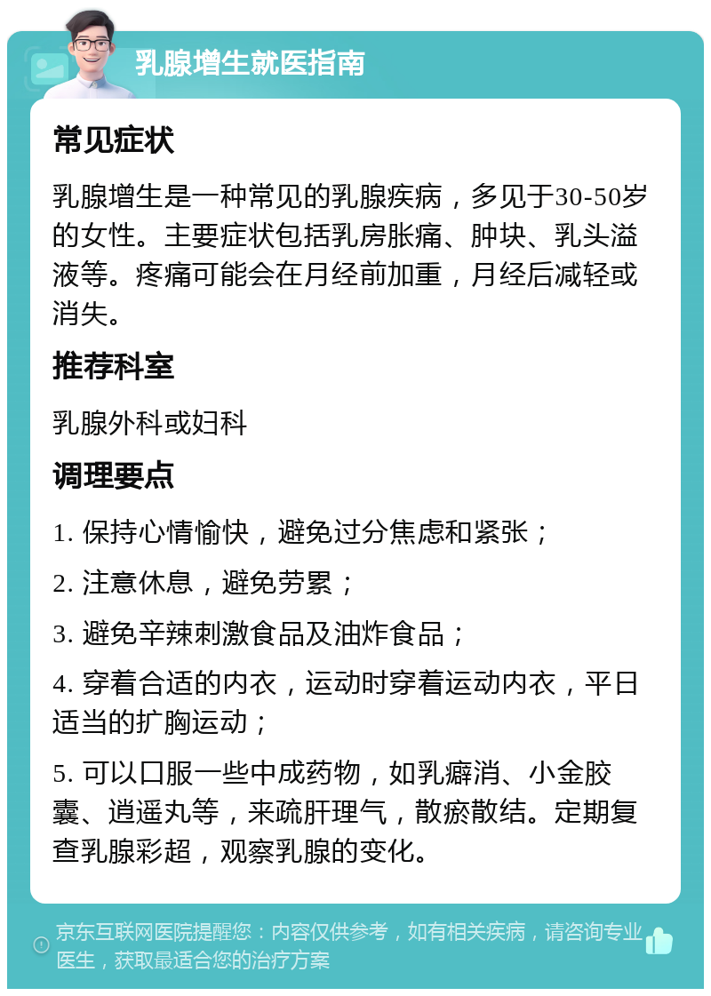 乳腺增生就医指南 常见症状 乳腺增生是一种常见的乳腺疾病，多见于30-50岁的女性。主要症状包括乳房胀痛、肿块、乳头溢液等。疼痛可能会在月经前加重，月经后减轻或消失。 推荐科室 乳腺外科或妇科 调理要点 1. 保持心情愉快，避免过分焦虑和紧张； 2. 注意休息，避免劳累； 3. 避免辛辣刺激食品及油炸食品； 4. 穿着合适的内衣，运动时穿着运动内衣，平日适当的扩胸运动； 5. 可以口服一些中成药物，如乳癖消、小金胶囊、逍遥丸等，来疏肝理气，散瘀散结。定期复查乳腺彩超，观察乳腺的变化。