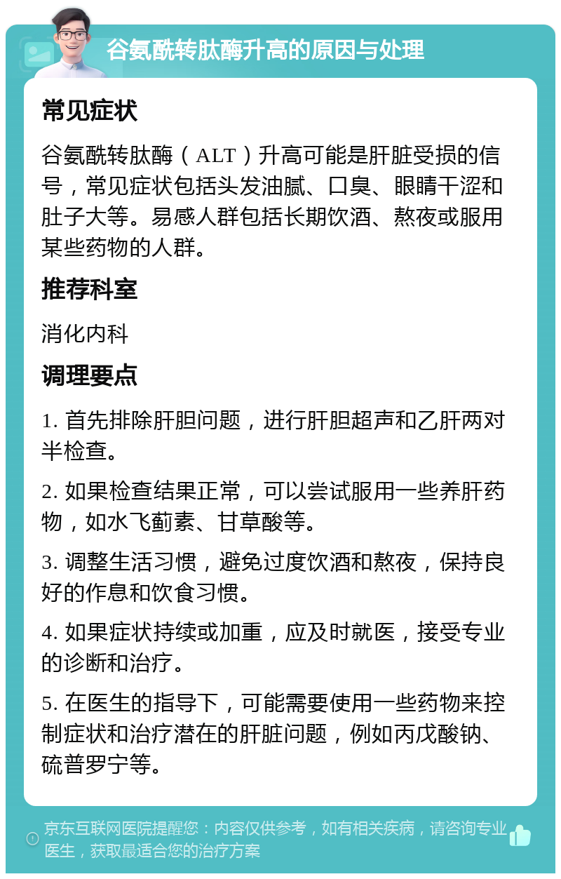 谷氨酰转肽酶升高的原因与处理 常见症状 谷氨酰转肽酶（ALT）升高可能是肝脏受损的信号，常见症状包括头发油腻、口臭、眼睛干涩和肚子大等。易感人群包括长期饮酒、熬夜或服用某些药物的人群。 推荐科室 消化内科 调理要点 1. 首先排除肝胆问题，进行肝胆超声和乙肝两对半检查。 2. 如果检查结果正常，可以尝试服用一些养肝药物，如水飞蓟素、甘草酸等。 3. 调整生活习惯，避免过度饮酒和熬夜，保持良好的作息和饮食习惯。 4. 如果症状持续或加重，应及时就医，接受专业的诊断和治疗。 5. 在医生的指导下，可能需要使用一些药物来控制症状和治疗潜在的肝脏问题，例如丙戊酸钠、硫普罗宁等。