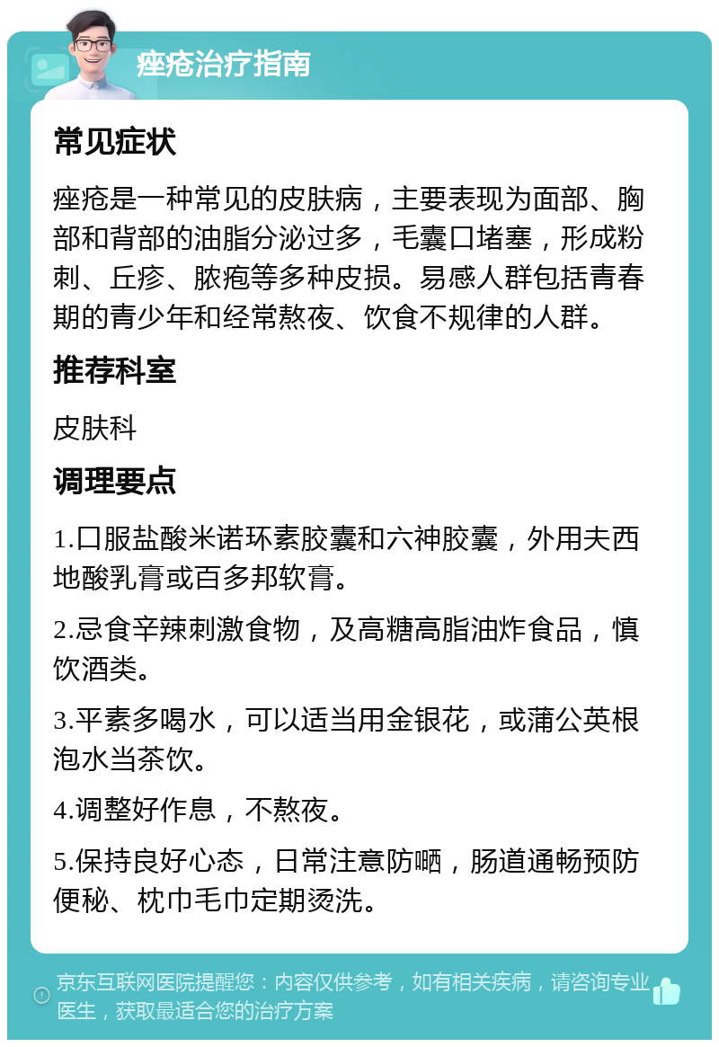 痤疮治疗指南 常见症状 痤疮是一种常见的皮肤病，主要表现为面部、胸部和背部的油脂分泌过多，毛囊口堵塞，形成粉刺、丘疹、脓疱等多种皮损。易感人群包括青春期的青少年和经常熬夜、饮食不规律的人群。 推荐科室 皮肤科 调理要点 1.口服盐酸米诺环素胶囊和六神胶囊，外用夫西地酸乳膏或百多邦软膏。 2.忌食辛辣刺激食物，及高糖高脂油炸食品，慎饮酒类。 3.平素多喝水，可以适当用金银花，或蒲公英根泡水当茶饮。 4.调整好作息，不熬夜。 5.保持良好心态，日常注意防嗮，肠道通畅预防便秘、枕巾毛巾定期烫洗。