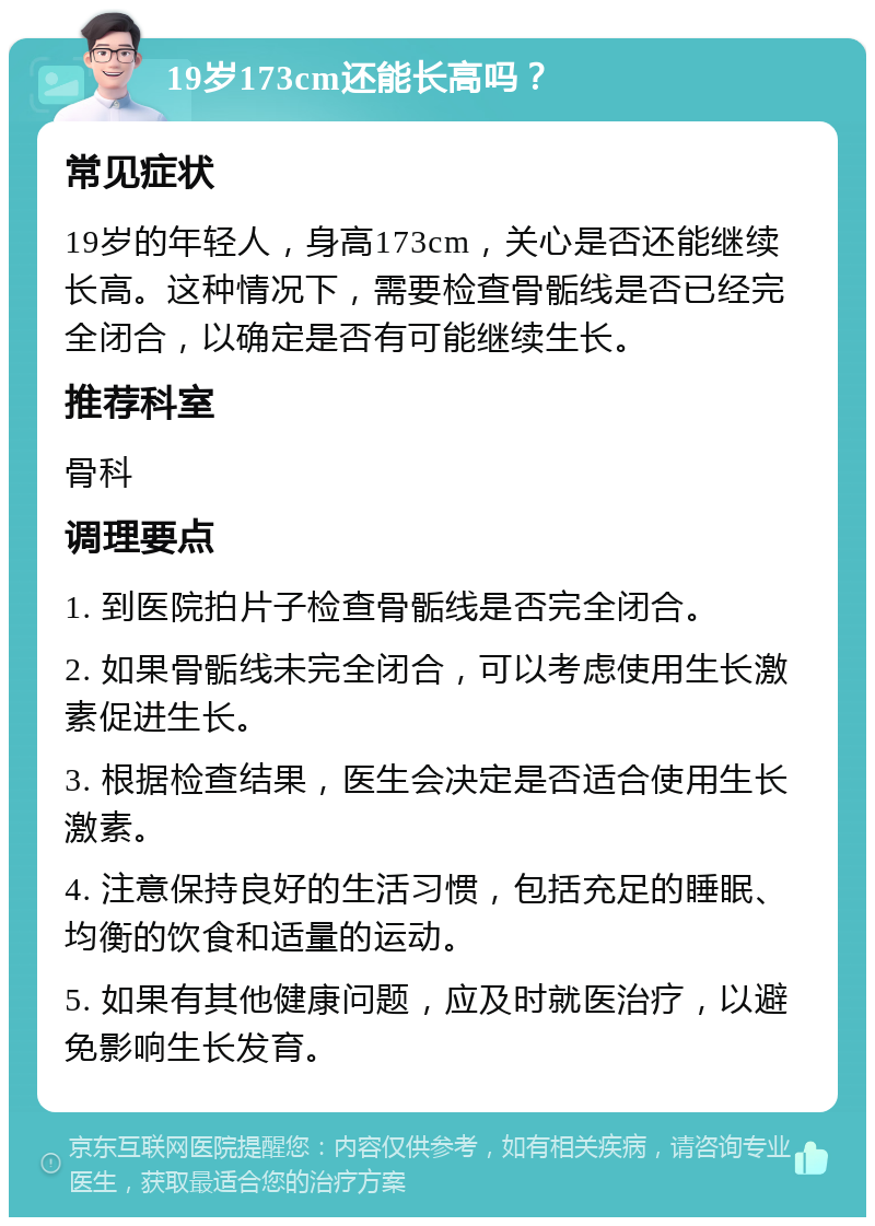 19岁173cm还能长高吗？ 常见症状 19岁的年轻人，身高173cm，关心是否还能继续长高。这种情况下，需要检查骨骺线是否已经完全闭合，以确定是否有可能继续生长。 推荐科室 骨科 调理要点 1. 到医院拍片子检查骨骺线是否完全闭合。 2. 如果骨骺线未完全闭合，可以考虑使用生长激素促进生长。 3. 根据检查结果，医生会决定是否适合使用生长激素。 4. 注意保持良好的生活习惯，包括充足的睡眠、均衡的饮食和适量的运动。 5. 如果有其他健康问题，应及时就医治疗，以避免影响生长发育。