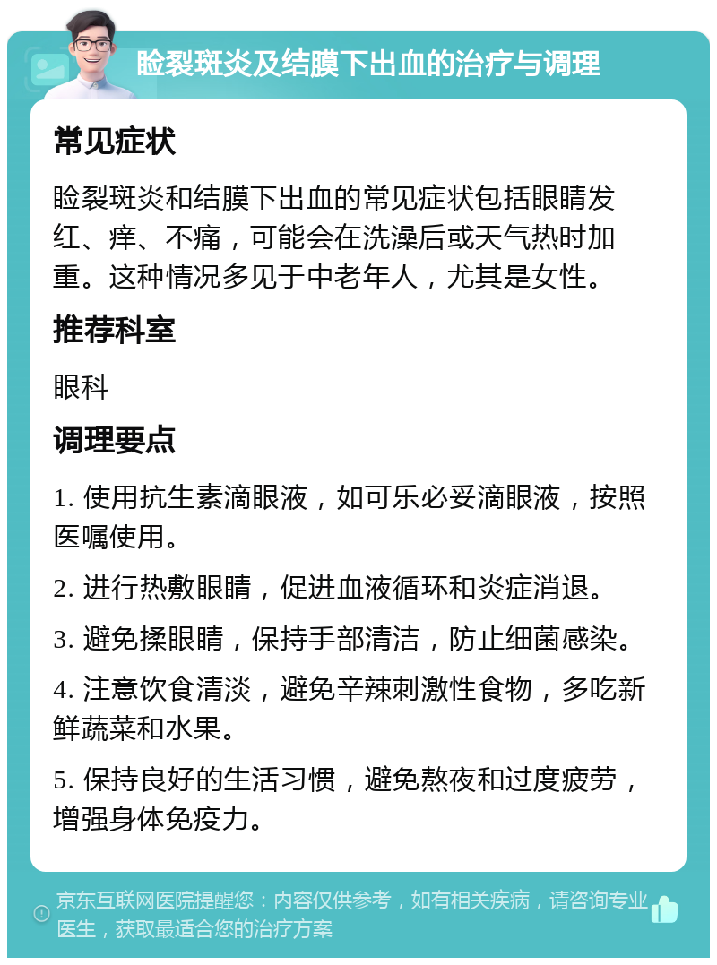 睑裂斑炎及结膜下出血的治疗与调理 常见症状 睑裂斑炎和结膜下出血的常见症状包括眼睛发红、痒、不痛，可能会在洗澡后或天气热时加重。这种情况多见于中老年人，尤其是女性。 推荐科室 眼科 调理要点 1. 使用抗生素滴眼液，如可乐必妥滴眼液，按照医嘱使用。 2. 进行热敷眼睛，促进血液循环和炎症消退。 3. 避免揉眼睛，保持手部清洁，防止细菌感染。 4. 注意饮食清淡，避免辛辣刺激性食物，多吃新鲜蔬菜和水果。 5. 保持良好的生活习惯，避免熬夜和过度疲劳，增强身体免疫力。