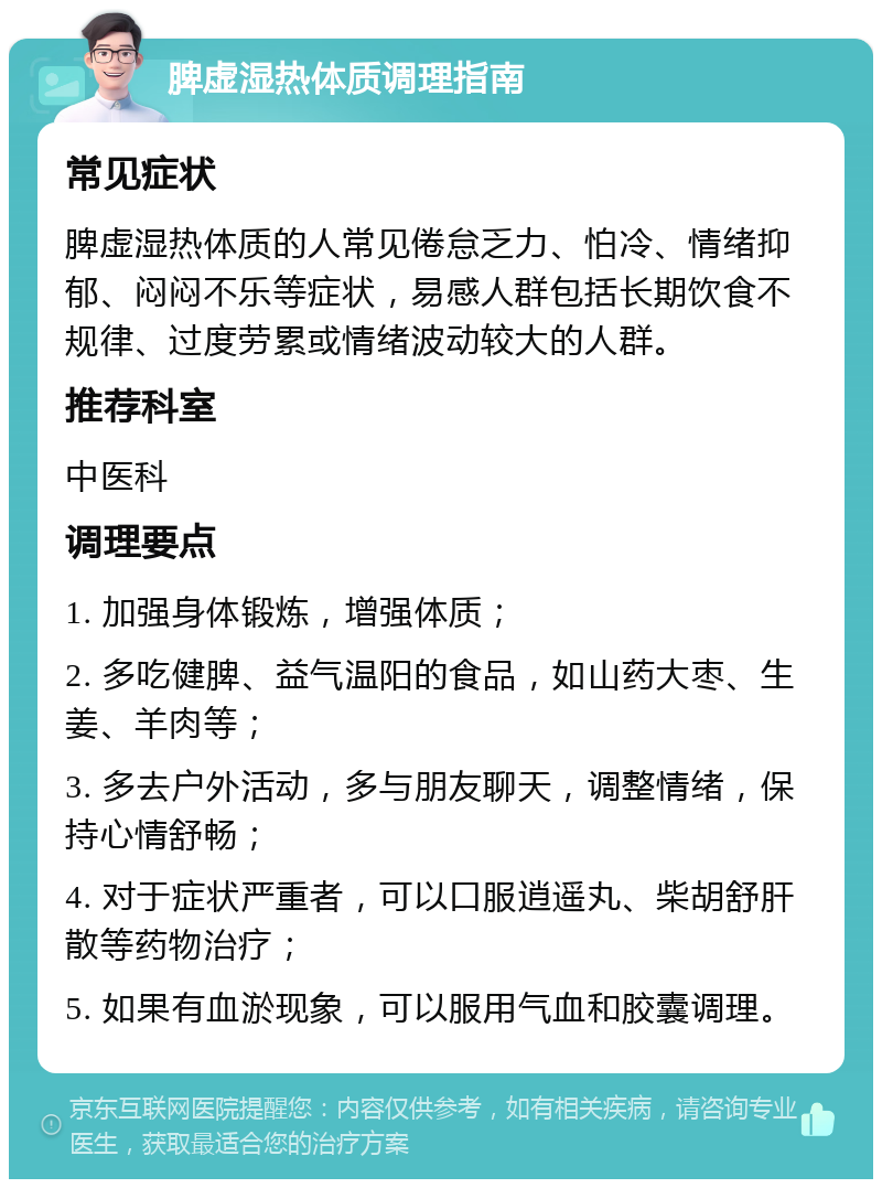 脾虚湿热体质调理指南 常见症状 脾虚湿热体质的人常见倦怠乏力、怕冷、情绪抑郁、闷闷不乐等症状，易感人群包括长期饮食不规律、过度劳累或情绪波动较大的人群。 推荐科室 中医科 调理要点 1. 加强身体锻炼，增强体质； 2. 多吃健脾、益气温阳的食品，如山药大枣、生姜、羊肉等； 3. 多去户外活动，多与朋友聊天，调整情绪，保持心情舒畅； 4. 对于症状严重者，可以口服逍遥丸、柴胡舒肝散等药物治疗； 5. 如果有血淤现象，可以服用气血和胶囊调理。