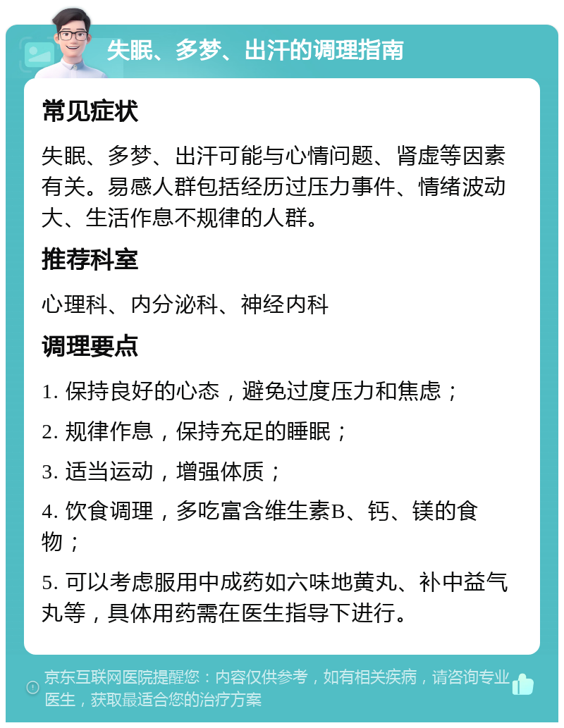 失眠、多梦、出汗的调理指南 常见症状 失眠、多梦、出汗可能与心情问题、肾虚等因素有关。易感人群包括经历过压力事件、情绪波动大、生活作息不规律的人群。 推荐科室 心理科、内分泌科、神经内科 调理要点 1. 保持良好的心态，避免过度压力和焦虑； 2. 规律作息，保持充足的睡眠； 3. 适当运动，增强体质； 4. 饮食调理，多吃富含维生素B、钙、镁的食物； 5. 可以考虑服用中成药如六味地黄丸、补中益气丸等，具体用药需在医生指导下进行。