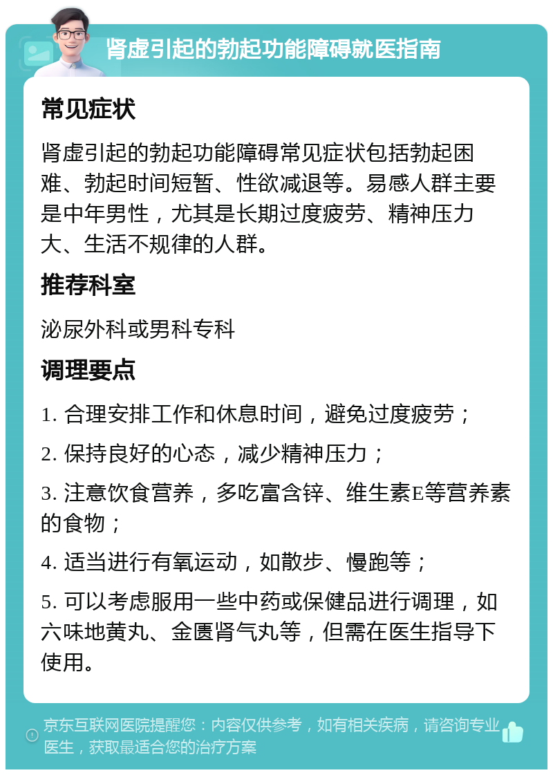 肾虚引起的勃起功能障碍就医指南 常见症状 肾虚引起的勃起功能障碍常见症状包括勃起困难、勃起时间短暂、性欲减退等。易感人群主要是中年男性，尤其是长期过度疲劳、精神压力大、生活不规律的人群。 推荐科室 泌尿外科或男科专科 调理要点 1. 合理安排工作和休息时间，避免过度疲劳； 2. 保持良好的心态，减少精神压力； 3. 注意饮食营养，多吃富含锌、维生素E等营养素的食物； 4. 适当进行有氧运动，如散步、慢跑等； 5. 可以考虑服用一些中药或保健品进行调理，如六味地黄丸、金匮肾气丸等，但需在医生指导下使用。