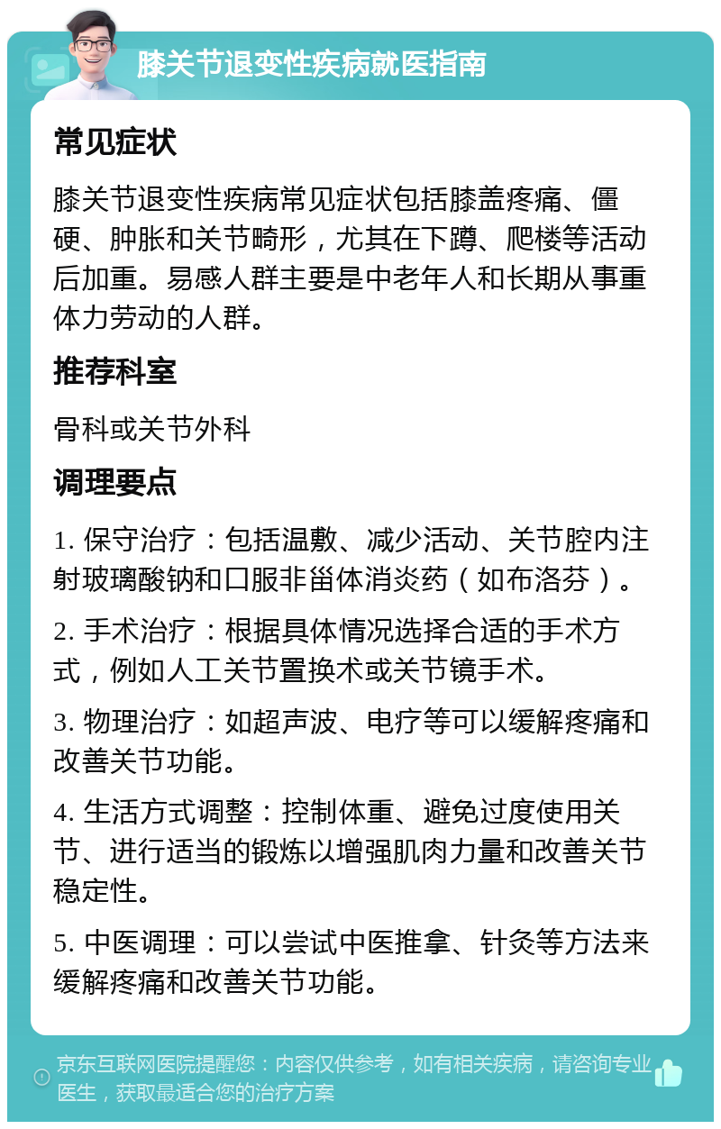 膝关节退变性疾病就医指南 常见症状 膝关节退变性疾病常见症状包括膝盖疼痛、僵硬、肿胀和关节畸形，尤其在下蹲、爬楼等活动后加重。易感人群主要是中老年人和长期从事重体力劳动的人群。 推荐科室 骨科或关节外科 调理要点 1. 保守治疗：包括温敷、减少活动、关节腔内注射玻璃酸钠和口服非甾体消炎药（如布洛芬）。 2. 手术治疗：根据具体情况选择合适的手术方式，例如人工关节置换术或关节镜手术。 3. 物理治疗：如超声波、电疗等可以缓解疼痛和改善关节功能。 4. 生活方式调整：控制体重、避免过度使用关节、进行适当的锻炼以增强肌肉力量和改善关节稳定性。 5. 中医调理：可以尝试中医推拿、针灸等方法来缓解疼痛和改善关节功能。