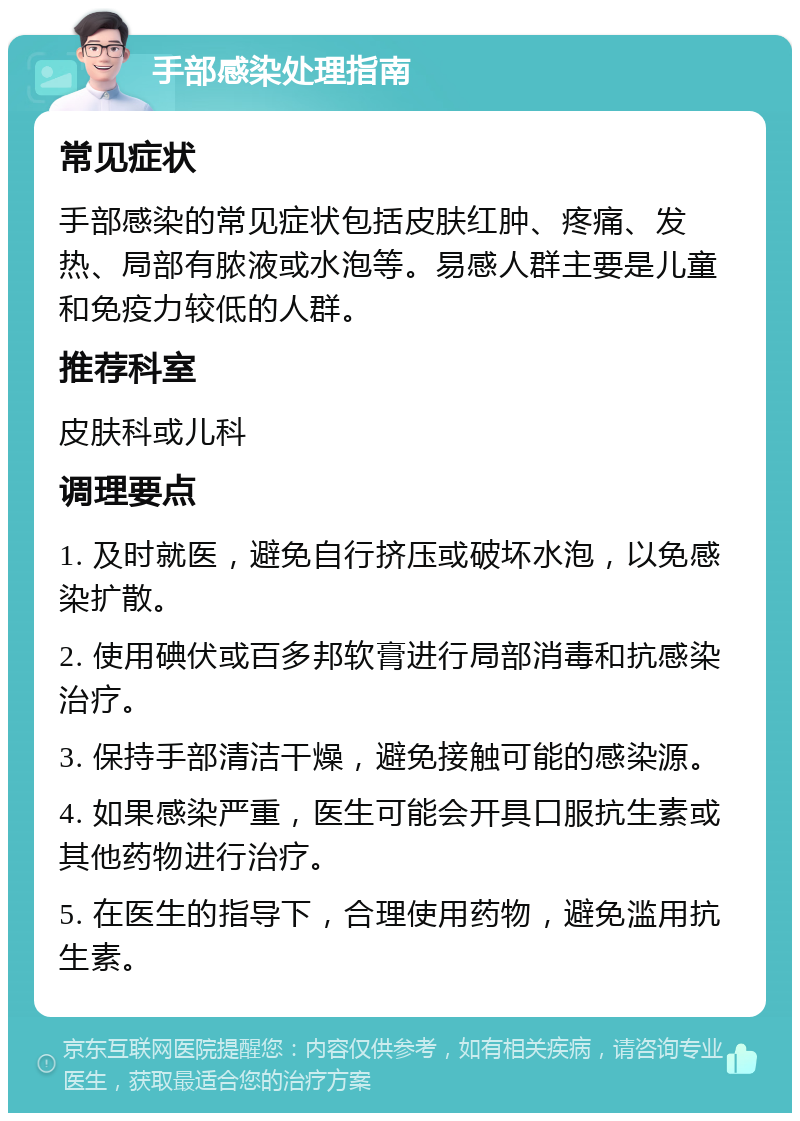 手部感染处理指南 常见症状 手部感染的常见症状包括皮肤红肿、疼痛、发热、局部有脓液或水泡等。易感人群主要是儿童和免疫力较低的人群。 推荐科室 皮肤科或儿科 调理要点 1. 及时就医，避免自行挤压或破坏水泡，以免感染扩散。 2. 使用碘伏或百多邦软膏进行局部消毒和抗感染治疗。 3. 保持手部清洁干燥，避免接触可能的感染源。 4. 如果感染严重，医生可能会开具口服抗生素或其他药物进行治疗。 5. 在医生的指导下，合理使用药物，避免滥用抗生素。