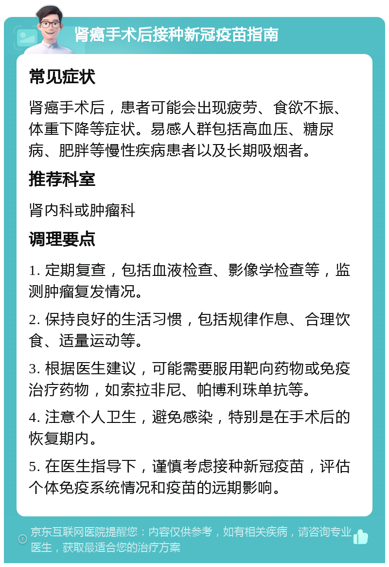 肾癌手术后接种新冠疫苗指南 常见症状 肾癌手术后，患者可能会出现疲劳、食欲不振、体重下降等症状。易感人群包括高血压、糖尿病、肥胖等慢性疾病患者以及长期吸烟者。 推荐科室 肾内科或肿瘤科 调理要点 1. 定期复查，包括血液检查、影像学检查等，监测肿瘤复发情况。 2. 保持良好的生活习惯，包括规律作息、合理饮食、适量运动等。 3. 根据医生建议，可能需要服用靶向药物或免疫治疗药物，如索拉非尼、帕博利珠单抗等。 4. 注意个人卫生，避免感染，特别是在手术后的恢复期内。 5. 在医生指导下，谨慎考虑接种新冠疫苗，评估个体免疫系统情况和疫苗的远期影响。