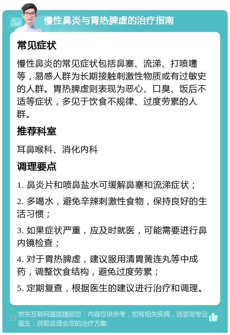 慢性鼻炎与胃热脾虚的治疗指南 常见症状 慢性鼻炎的常见症状包括鼻塞、流涕、打喷嚏等，易感人群为长期接触刺激性物质或有过敏史的人群。胃热脾虚则表现为恶心、口臭、饭后不适等症状，多见于饮食不规律、过度劳累的人群。 推荐科室 耳鼻喉科、消化内科 调理要点 1. 鼻炎片和喷鼻盐水可缓解鼻塞和流涕症状； 2. 多喝水，避免辛辣刺激性食物，保持良好的生活习惯； 3. 如果症状严重，应及时就医，可能需要进行鼻内镜检查； 4. 对于胃热脾虚，建议服用清胃黄连丸等中成药，调整饮食结构，避免过度劳累； 5. 定期复查，根据医生的建议进行治疗和调理。