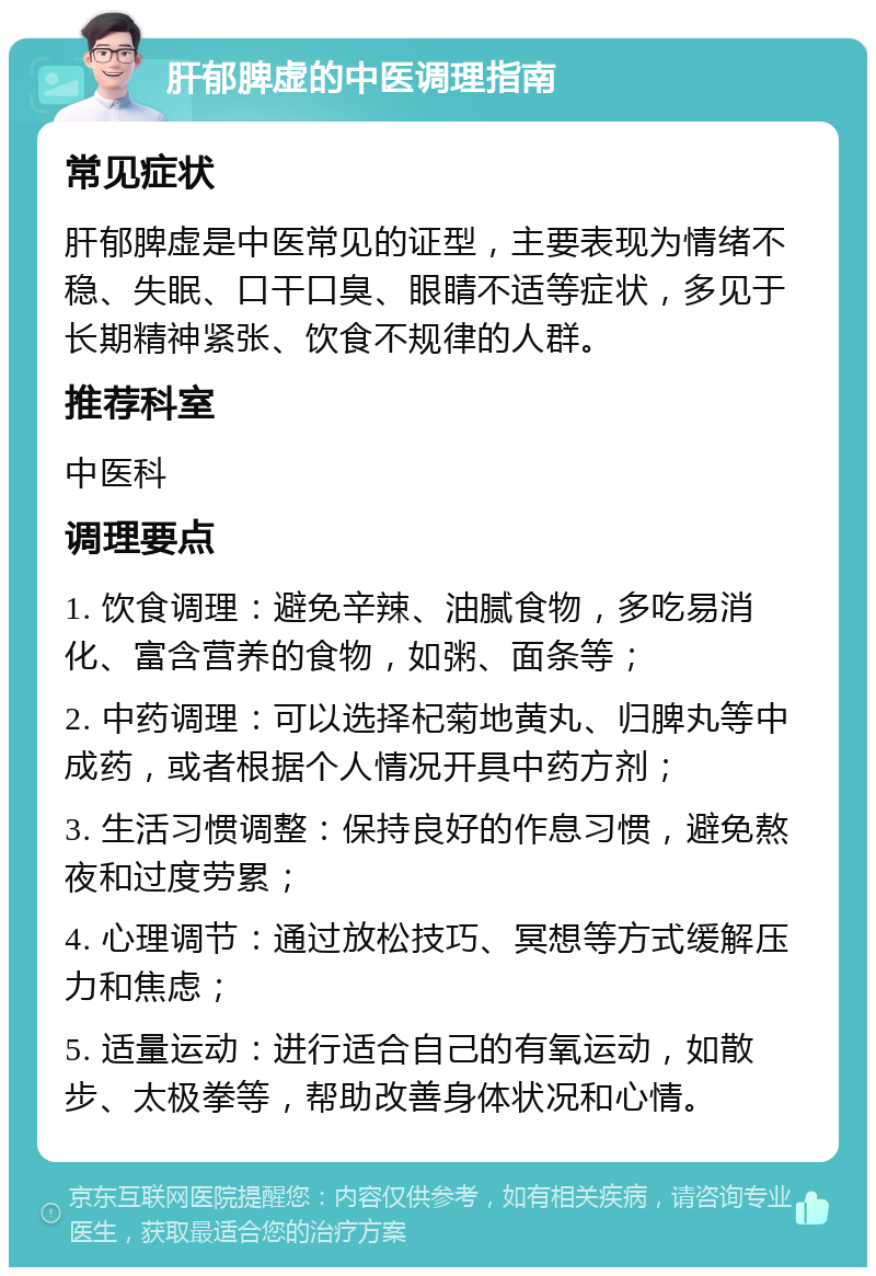 肝郁脾虚的中医调理指南 常见症状 肝郁脾虚是中医常见的证型，主要表现为情绪不稳、失眠、口干口臭、眼睛不适等症状，多见于长期精神紧张、饮食不规律的人群。 推荐科室 中医科 调理要点 1. 饮食调理：避免辛辣、油腻食物，多吃易消化、富含营养的食物，如粥、面条等； 2. 中药调理：可以选择杞菊地黄丸、归脾丸等中成药，或者根据个人情况开具中药方剂； 3. 生活习惯调整：保持良好的作息习惯，避免熬夜和过度劳累； 4. 心理调节：通过放松技巧、冥想等方式缓解压力和焦虑； 5. 适量运动：进行适合自己的有氧运动，如散步、太极拳等，帮助改善身体状况和心情。