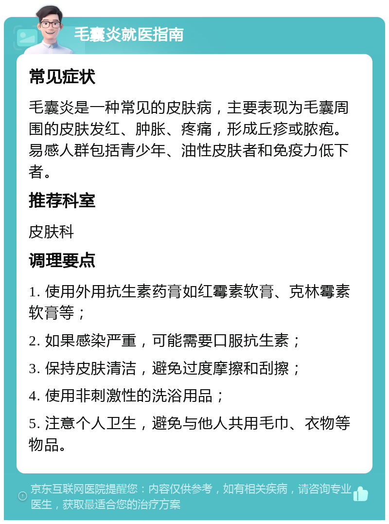 毛囊炎就医指南 常见症状 毛囊炎是一种常见的皮肤病，主要表现为毛囊周围的皮肤发红、肿胀、疼痛，形成丘疹或脓疱。易感人群包括青少年、油性皮肤者和免疫力低下者。 推荐科室 皮肤科 调理要点 1. 使用外用抗生素药膏如红霉素软膏、克林霉素软膏等； 2. 如果感染严重，可能需要口服抗生素； 3. 保持皮肤清洁，避免过度摩擦和刮擦； 4. 使用非刺激性的洗浴用品； 5. 注意个人卫生，避免与他人共用毛巾、衣物等物品。