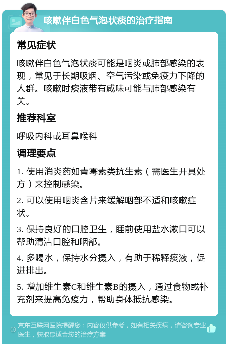 咳嗽伴白色气泡状痰的治疗指南 常见症状 咳嗽伴白色气泡状痰可能是咽炎或肺部感染的表现，常见于长期吸烟、空气污染或免疫力下降的人群。咳嗽时痰液带有咸味可能与肺部感染有关。 推荐科室 呼吸内科或耳鼻喉科 调理要点 1. 使用消炎药如青霉素类抗生素（需医生开具处方）来控制感染。 2. 可以使用咽炎含片来缓解咽部不适和咳嗽症状。 3. 保持良好的口腔卫生，睡前使用盐水漱口可以帮助清洁口腔和咽部。 4. 多喝水，保持水分摄入，有助于稀释痰液，促进排出。 5. 增加维生素C和维生素B的摄入，通过食物或补充剂来提高免疫力，帮助身体抵抗感染。