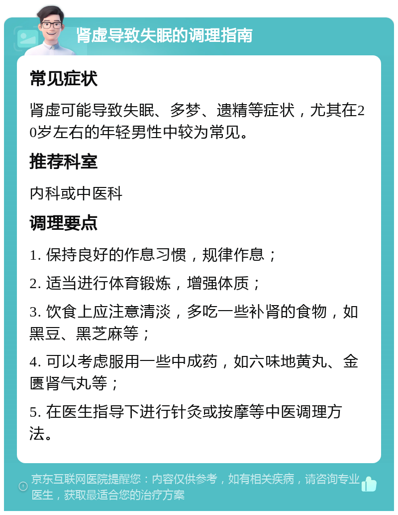 肾虚导致失眠的调理指南 常见症状 肾虚可能导致失眠、多梦、遗精等症状，尤其在20岁左右的年轻男性中较为常见。 推荐科室 内科或中医科 调理要点 1. 保持良好的作息习惯，规律作息； 2. 适当进行体育锻炼，增强体质； 3. 饮食上应注意清淡，多吃一些补肾的食物，如黑豆、黑芝麻等； 4. 可以考虑服用一些中成药，如六味地黄丸、金匮肾气丸等； 5. 在医生指导下进行针灸或按摩等中医调理方法。