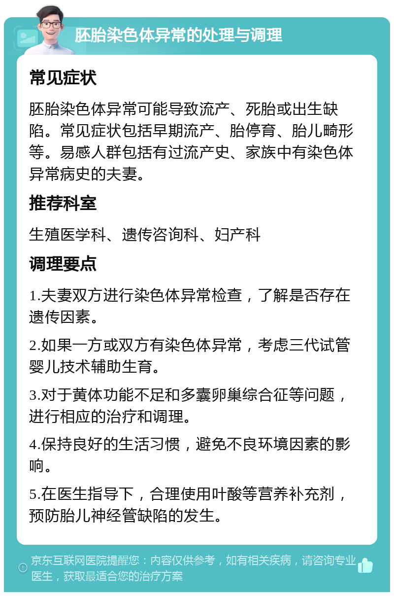 胚胎染色体异常的处理与调理 常见症状 胚胎染色体异常可能导致流产、死胎或出生缺陷。常见症状包括早期流产、胎停育、胎儿畸形等。易感人群包括有过流产史、家族中有染色体异常病史的夫妻。 推荐科室 生殖医学科、遗传咨询科、妇产科 调理要点 1.夫妻双方进行染色体异常检查，了解是否存在遗传因素。 2.如果一方或双方有染色体异常，考虑三代试管婴儿技术辅助生育。 3.对于黄体功能不足和多囊卵巢综合征等问题，进行相应的治疗和调理。 4.保持良好的生活习惯，避免不良环境因素的影响。 5.在医生指导下，合理使用叶酸等营养补充剂，预防胎儿神经管缺陷的发生。