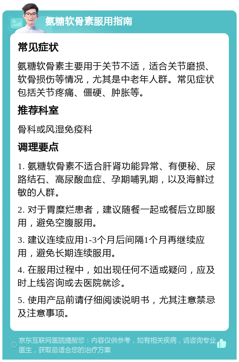 氨糖软骨素服用指南 常见症状 氨糖软骨素主要用于关节不适，适合关节磨损、软骨损伤等情况，尤其是中老年人群。常见症状包括关节疼痛、僵硬、肿胀等。 推荐科室 骨科或风湿免疫科 调理要点 1. 氨糖软骨素不适合肝肾功能异常、有便秘、尿路结石、高尿酸血症、孕期哺乳期，以及海鲜过敏的人群。 2. 对于胃糜烂患者，建议随餐一起或餐后立即服用，避免空腹服用。 3. 建议连续应用1-3个月后间隔1个月再继续应用，避免长期连续服用。 4. 在服用过程中，如出现任何不适或疑问，应及时上线咨询或去医院就诊。 5. 使用产品前请仔细阅读说明书，尤其注意禁忌及注意事项。