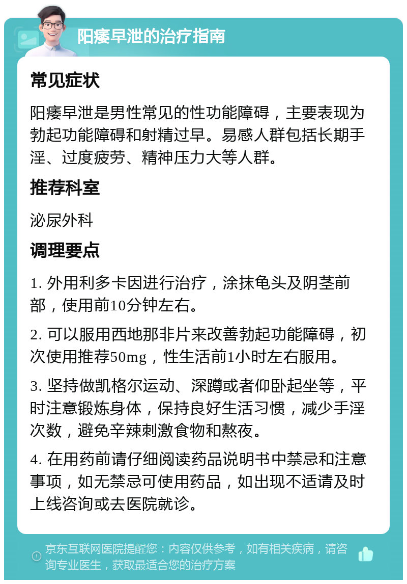 阳痿早泄的治疗指南 常见症状 阳痿早泄是男性常见的性功能障碍，主要表现为勃起功能障碍和射精过早。易感人群包括长期手淫、过度疲劳、精神压力大等人群。 推荐科室 泌尿外科 调理要点 1. 外用利多卡因进行治疗，涂抹龟头及阴茎前部，使用前10分钟左右。 2. 可以服用西地那非片来改善勃起功能障碍，初次使用推荐50mg，性生活前1小时左右服用。 3. 坚持做凯格尔运动、深蹲或者仰卧起坐等，平时注意锻炼身体，保持良好生活习惯，减少手淫次数，避免辛辣刺激食物和熬夜。 4. 在用药前请仔细阅读药品说明书中禁忌和注意事项，如无禁忌可使用药品，如出现不适请及时上线咨询或去医院就诊。