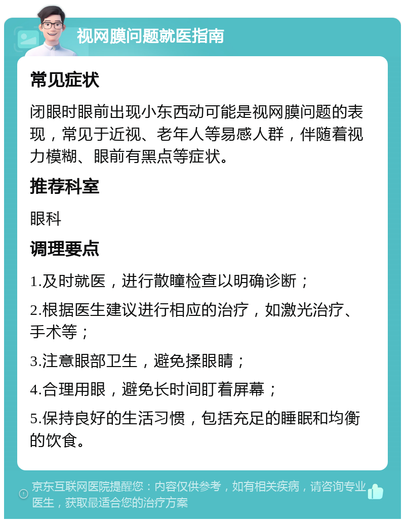 视网膜问题就医指南 常见症状 闭眼时眼前出现小东西动可能是视网膜问题的表现，常见于近视、老年人等易感人群，伴随着视力模糊、眼前有黑点等症状。 推荐科室 眼科 调理要点 1.及时就医，进行散瞳检查以明确诊断； 2.根据医生建议进行相应的治疗，如激光治疗、手术等； 3.注意眼部卫生，避免揉眼睛； 4.合理用眼，避免长时间盯着屏幕； 5.保持良好的生活习惯，包括充足的睡眠和均衡的饮食。