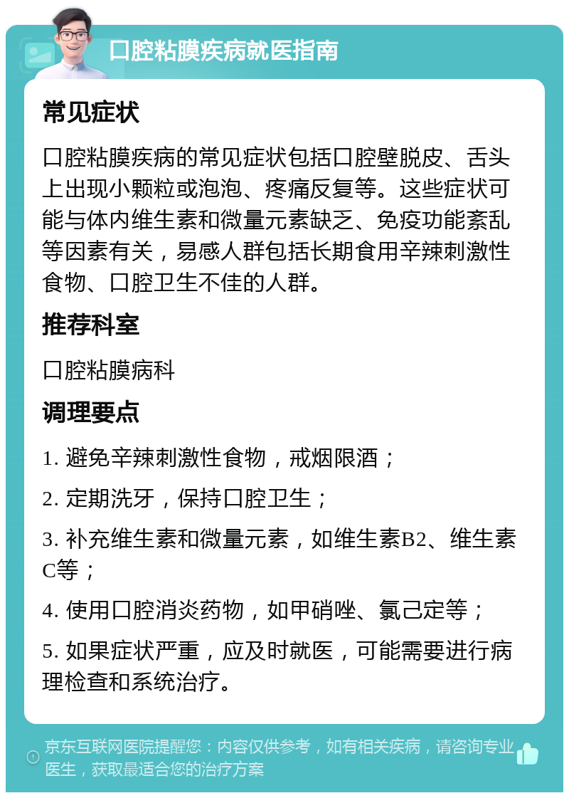 口腔粘膜疾病就医指南 常见症状 口腔粘膜疾病的常见症状包括口腔壁脱皮、舌头上出现小颗粒或泡泡、疼痛反复等。这些症状可能与体内维生素和微量元素缺乏、免疫功能紊乱等因素有关，易感人群包括长期食用辛辣刺激性食物、口腔卫生不佳的人群。 推荐科室 口腔粘膜病科 调理要点 1. 避免辛辣刺激性食物，戒烟限酒； 2. 定期洗牙，保持口腔卫生； 3. 补充维生素和微量元素，如维生素B2、维生素C等； 4. 使用口腔消炎药物，如甲硝唑、氯己定等； 5. 如果症状严重，应及时就医，可能需要进行病理检查和系统治疗。