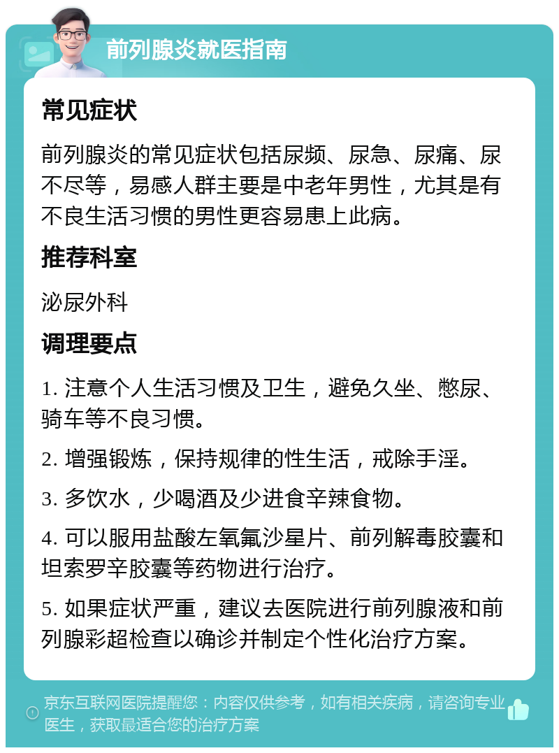 前列腺炎就医指南 常见症状 前列腺炎的常见症状包括尿频、尿急、尿痛、尿不尽等，易感人群主要是中老年男性，尤其是有不良生活习惯的男性更容易患上此病。 推荐科室 泌尿外科 调理要点 1. 注意个人生活习惯及卫生，避免久坐、憋尿、骑车等不良习惯。 2. 增强锻炼，保持规律的性生活，戒除手淫。 3. 多饮水，少喝酒及少进食辛辣食物。 4. 可以服用盐酸左氧氟沙星片、前列解毒胶囊和坦索罗辛胶囊等药物进行治疗。 5. 如果症状严重，建议去医院进行前列腺液和前列腺彩超检查以确诊并制定个性化治疗方案。