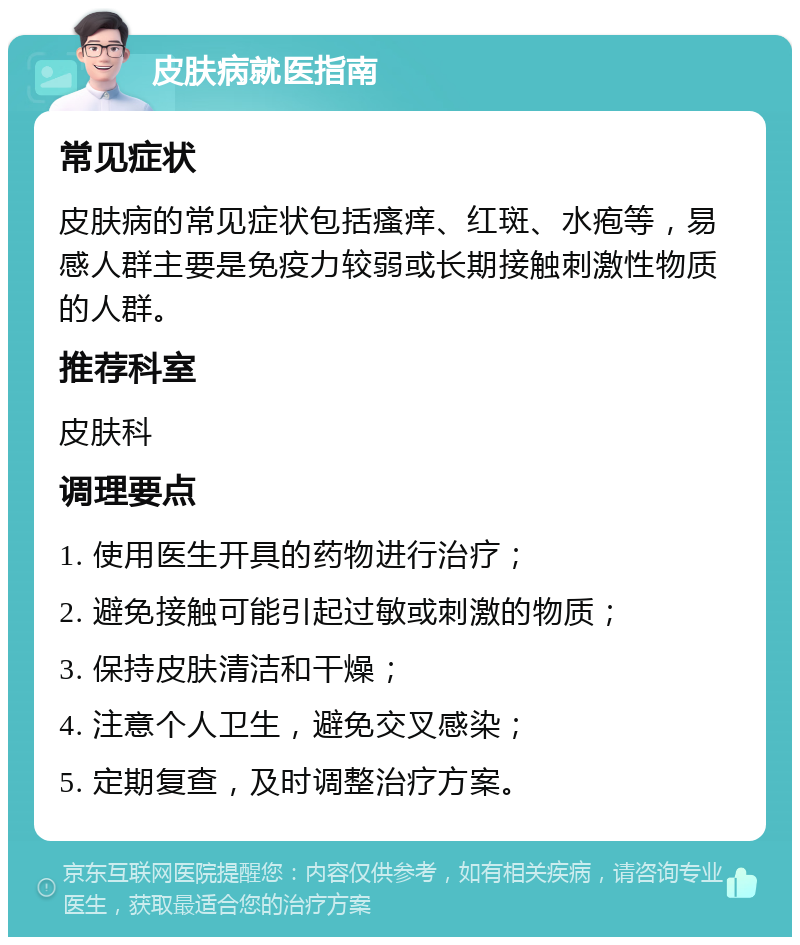 皮肤病就医指南 常见症状 皮肤病的常见症状包括瘙痒、红斑、水疱等，易感人群主要是免疫力较弱或长期接触刺激性物质的人群。 推荐科室 皮肤科 调理要点 1. 使用医生开具的药物进行治疗； 2. 避免接触可能引起过敏或刺激的物质； 3. 保持皮肤清洁和干燥； 4. 注意个人卫生，避免交叉感染； 5. 定期复查，及时调整治疗方案。