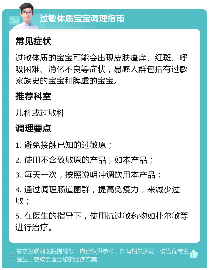 过敏体质宝宝调理指南 常见症状 过敏体质的宝宝可能会出现皮肤瘙痒、红斑、呼吸困难、消化不良等症状，易感人群包括有过敏家族史的宝宝和脾虚的宝宝。 推荐科室 儿科或过敏科 调理要点 1. 避免接触已知的过敏原； 2. 使用不含致敏原的产品，如本产品； 3. 每天一次，按照说明冲调饮用本产品； 4. 通过调理肠道菌群，提高免疫力，来减少过敏； 5. 在医生的指导下，使用抗过敏药物如扑尔敏等进行治疗。