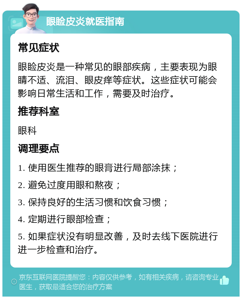 眼睑皮炎就医指南 常见症状 眼睑皮炎是一种常见的眼部疾病，主要表现为眼睛不适、流泪、眼皮痒等症状。这些症状可能会影响日常生活和工作，需要及时治疗。 推荐科室 眼科 调理要点 1. 使用医生推荐的眼膏进行局部涂抹； 2. 避免过度用眼和熬夜； 3. 保持良好的生活习惯和饮食习惯； 4. 定期进行眼部检查； 5. 如果症状没有明显改善，及时去线下医院进行进一步检查和治疗。