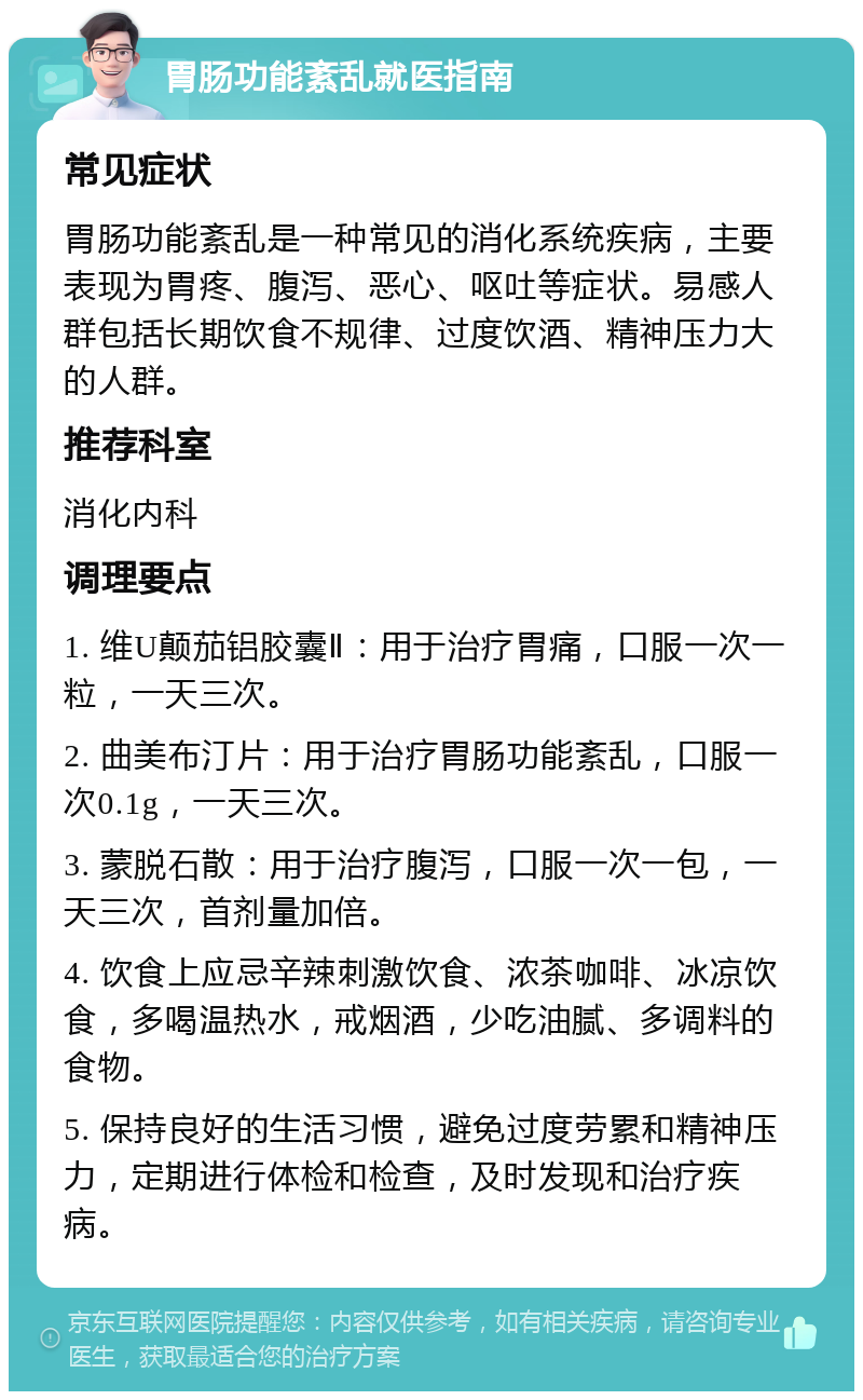 胃肠功能紊乱就医指南 常见症状 胃肠功能紊乱是一种常见的消化系统疾病，主要表现为胃疼、腹泻、恶心、呕吐等症状。易感人群包括长期饮食不规律、过度饮酒、精神压力大的人群。 推荐科室 消化内科 调理要点 1. 维U颠茄铝胶囊Ⅱ：用于治疗胃痛，口服一次一粒，一天三次。 2. 曲美布汀片：用于治疗胃肠功能紊乱，口服一次0.1g，一天三次。 3. 蒙脱石散：用于治疗腹泻，口服一次一包，一天三次，首剂量加倍。 4. 饮食上应忌辛辣刺激饮食、浓茶咖啡、冰凉饮食，多喝温热水，戒烟酒，少吃油腻、多调料的食物。 5. 保持良好的生活习惯，避免过度劳累和精神压力，定期进行体检和检查，及时发现和治疗疾病。