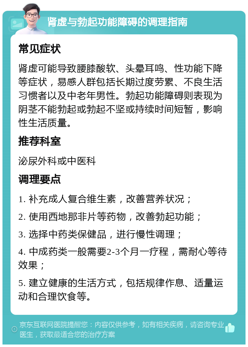 肾虚与勃起功能障碍的调理指南 常见症状 肾虚可能导致腰膝酸软、头晕耳鸣、性功能下降等症状，易感人群包括长期过度劳累、不良生活习惯者以及中老年男性。勃起功能障碍则表现为阴茎不能勃起或勃起不坚或持续时间短暂，影响性生活质量。 推荐科室 泌尿外科或中医科 调理要点 1. 补充成人复合维生素，改善营养状况； 2. 使用西地那非片等药物，改善勃起功能； 3. 选择中药类保健品，进行慢性调理； 4. 中成药类一般需要2-3个月一疗程，需耐心等待效果； 5. 建立健康的生活方式，包括规律作息、适量运动和合理饮食等。