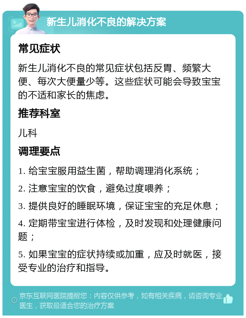 新生儿消化不良的解决方案 常见症状 新生儿消化不良的常见症状包括反胃、频繁大便、每次大便量少等。这些症状可能会导致宝宝的不适和家长的焦虑。 推荐科室 儿科 调理要点 1. 给宝宝服用益生菌，帮助调理消化系统； 2. 注意宝宝的饮食，避免过度喂养； 3. 提供良好的睡眠环境，保证宝宝的充足休息； 4. 定期带宝宝进行体检，及时发现和处理健康问题； 5. 如果宝宝的症状持续或加重，应及时就医，接受专业的治疗和指导。