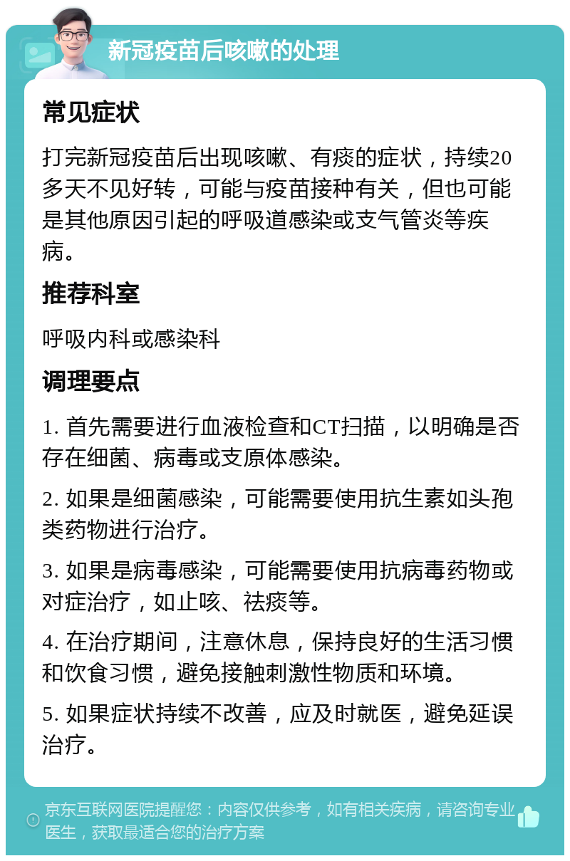 新冠疫苗后咳嗽的处理 常见症状 打完新冠疫苗后出现咳嗽、有痰的症状，持续20多天不见好转，可能与疫苗接种有关，但也可能是其他原因引起的呼吸道感染或支气管炎等疾病。 推荐科室 呼吸内科或感染科 调理要点 1. 首先需要进行血液检查和CT扫描，以明确是否存在细菌、病毒或支原体感染。 2. 如果是细菌感染，可能需要使用抗生素如头孢类药物进行治疗。 3. 如果是病毒感染，可能需要使用抗病毒药物或对症治疗，如止咳、祛痰等。 4. 在治疗期间，注意休息，保持良好的生活习惯和饮食习惯，避免接触刺激性物质和环境。 5. 如果症状持续不改善，应及时就医，避免延误治疗。