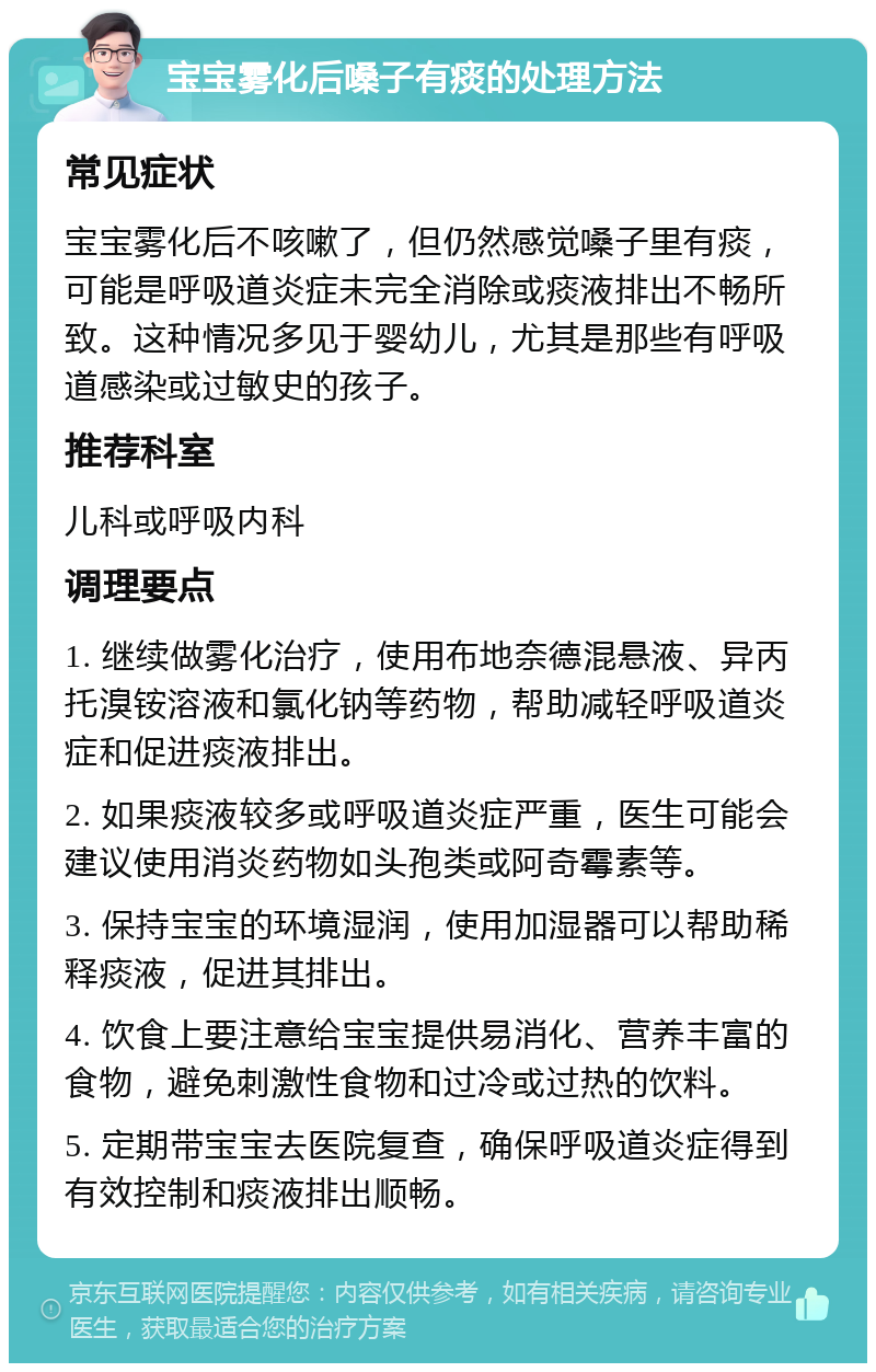 宝宝雾化后嗓子有痰的处理方法 常见症状 宝宝雾化后不咳嗽了，但仍然感觉嗓子里有痰，可能是呼吸道炎症未完全消除或痰液排出不畅所致。这种情况多见于婴幼儿，尤其是那些有呼吸道感染或过敏史的孩子。 推荐科室 儿科或呼吸内科 调理要点 1. 继续做雾化治疗，使用布地奈德混悬液、异丙托溴铵溶液和氯化钠等药物，帮助减轻呼吸道炎症和促进痰液排出。 2. 如果痰液较多或呼吸道炎症严重，医生可能会建议使用消炎药物如头孢类或阿奇霉素等。 3. 保持宝宝的环境湿润，使用加湿器可以帮助稀释痰液，促进其排出。 4. 饮食上要注意给宝宝提供易消化、营养丰富的食物，避免刺激性食物和过冷或过热的饮料。 5. 定期带宝宝去医院复查，确保呼吸道炎症得到有效控制和痰液排出顺畅。