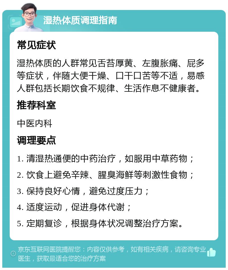 湿热体质调理指南 常见症状 湿热体质的人群常见舌苔厚黄、左腹胀痛、屁多等症状，伴随大便干燥、口干口苦等不适，易感人群包括长期饮食不规律、生活作息不健康者。 推荐科室 中医内科 调理要点 1. 清湿热通便的中药治疗，如服用中草药物； 2. 饮食上避免辛辣、腥臭海鲜等刺激性食物； 3. 保持良好心情，避免过度压力； 4. 适度运动，促进身体代谢； 5. 定期复诊，根据身体状况调整治疗方案。