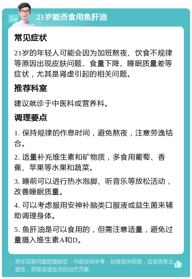 21岁能否食用鱼肝油 常见症状 21岁的年轻人可能会因为加班熬夜、饮食不规律等原因出现皮肤问题、食量下降、睡眠质量差等症状，尤其是肾虚引起的相关问题。 推荐科室 建议就诊于中医科或营养科。 调理要点 1. 保持规律的作息时间，避免熬夜，注意劳逸结合。 2. 适量补充维生素和矿物质，多食用葡萄、香蕉、苹果等水果和蔬菜。 3. 睡前可以进行热水泡脚、听音乐等放松活动，改善睡眠质量。 4. 可以考虑服用安神补脑类口服液或益生菌来辅助调理身体。 5. 鱼肝油是可以食用的，但需注意适量，避免过量摄入维生素A和D。