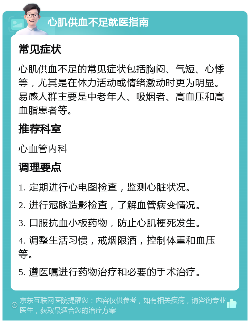 心肌供血不足就医指南 常见症状 心肌供血不足的常见症状包括胸闷、气短、心悸等，尤其是在体力活动或情绪激动时更为明显。易感人群主要是中老年人、吸烟者、高血压和高血脂患者等。 推荐科室 心血管内科 调理要点 1. 定期进行心电图检查，监测心脏状况。 2. 进行冠脉造影检查，了解血管病变情况。 3. 口服抗血小板药物，防止心肌梗死发生。 4. 调整生活习惯，戒烟限酒，控制体重和血压等。 5. 遵医嘱进行药物治疗和必要的手术治疗。