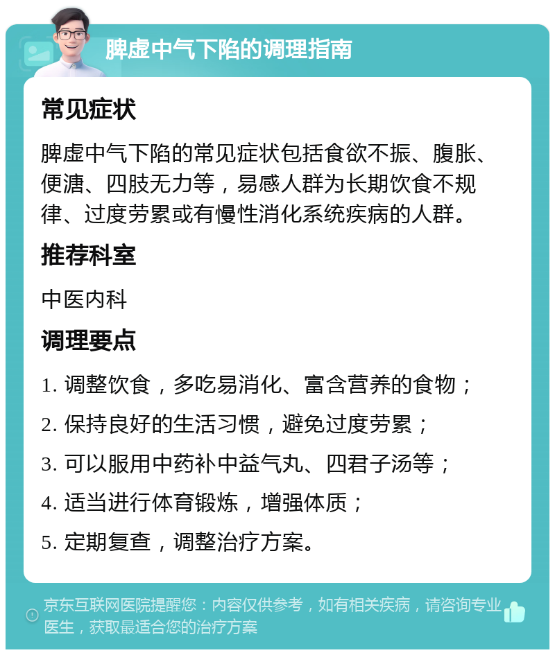 脾虚中气下陷的调理指南 常见症状 脾虚中气下陷的常见症状包括食欲不振、腹胀、便溏、四肢无力等，易感人群为长期饮食不规律、过度劳累或有慢性消化系统疾病的人群。 推荐科室 中医内科 调理要点 1. 调整饮食，多吃易消化、富含营养的食物； 2. 保持良好的生活习惯，避免过度劳累； 3. 可以服用中药补中益气丸、四君子汤等； 4. 适当进行体育锻炼，增强体质； 5. 定期复查，调整治疗方案。