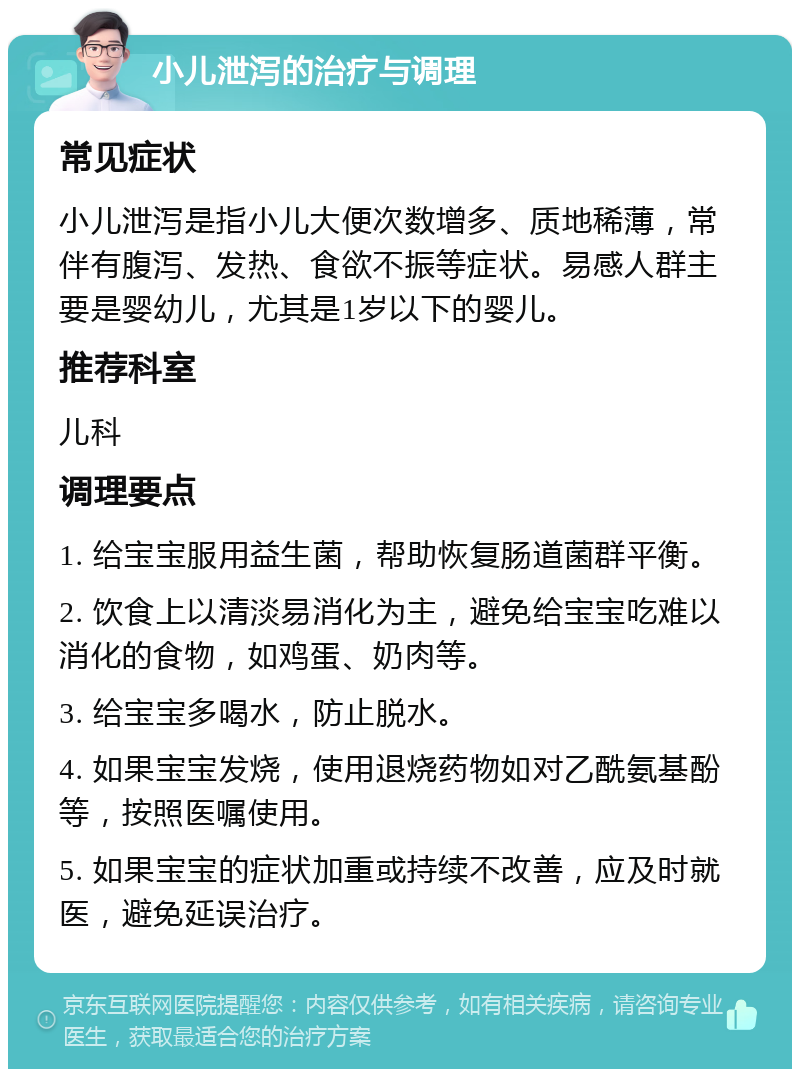 小儿泄泻的治疗与调理 常见症状 小儿泄泻是指小儿大便次数增多、质地稀薄，常伴有腹泻、发热、食欲不振等症状。易感人群主要是婴幼儿，尤其是1岁以下的婴儿。 推荐科室 儿科 调理要点 1. 给宝宝服用益生菌，帮助恢复肠道菌群平衡。 2. 饮食上以清淡易消化为主，避免给宝宝吃难以消化的食物，如鸡蛋、奶肉等。 3. 给宝宝多喝水，防止脱水。 4. 如果宝宝发烧，使用退烧药物如对乙酰氨基酚等，按照医嘱使用。 5. 如果宝宝的症状加重或持续不改善，应及时就医，避免延误治疗。