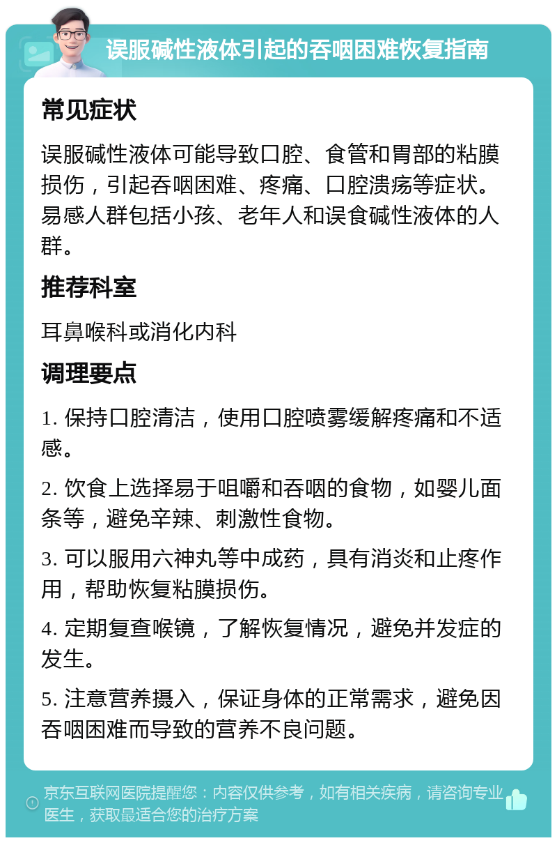 误服碱性液体引起的吞咽困难恢复指南 常见症状 误服碱性液体可能导致口腔、食管和胃部的粘膜损伤，引起吞咽困难、疼痛、口腔溃疡等症状。易感人群包括小孩、老年人和误食碱性液体的人群。 推荐科室 耳鼻喉科或消化内科 调理要点 1. 保持口腔清洁，使用口腔喷雾缓解疼痛和不适感。 2. 饮食上选择易于咀嚼和吞咽的食物，如婴儿面条等，避免辛辣、刺激性食物。 3. 可以服用六神丸等中成药，具有消炎和止疼作用，帮助恢复粘膜损伤。 4. 定期复查喉镜，了解恢复情况，避免并发症的发生。 5. 注意营养摄入，保证身体的正常需求，避免因吞咽困难而导致的营养不良问题。